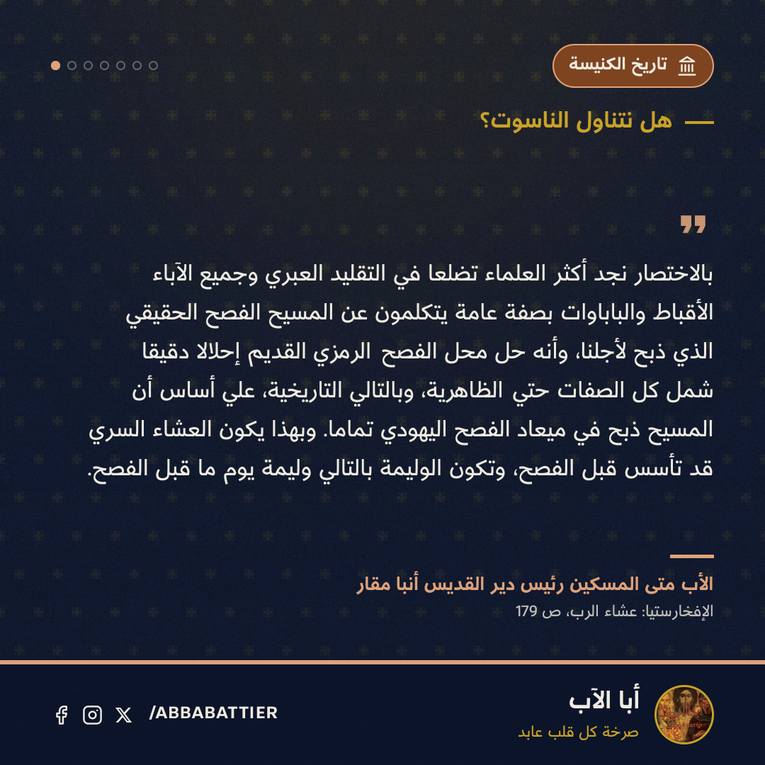 «بالاختصار نجد أكثر العلماء تضلعاً في التقليد العبري وجميع الآباء الأقباط والباباوات بصفة عامة يتكلمون عن المسيح الفصح الحقيقي الذي ذُبح لأجلنا، وأنه حل محل الفصح الرمزي القديم إحلالاً دقيقاً شمل كل الصفات حتي الظاهرية، وبالتالي التاريخية، علي أساس أن المسيح ذٌبح في ميعاد الفصح اليهودي تماماً. وبهذا يكون العشاء السري قد تأسس قبل الفصح، وتكون الوليمة بالتالي وليمة يوم ما قبل الفصح.» — الأب متى المسكين رئيس دير القديس أنبا مقار، الإفخارستيا: عشاء الرب، ص 179