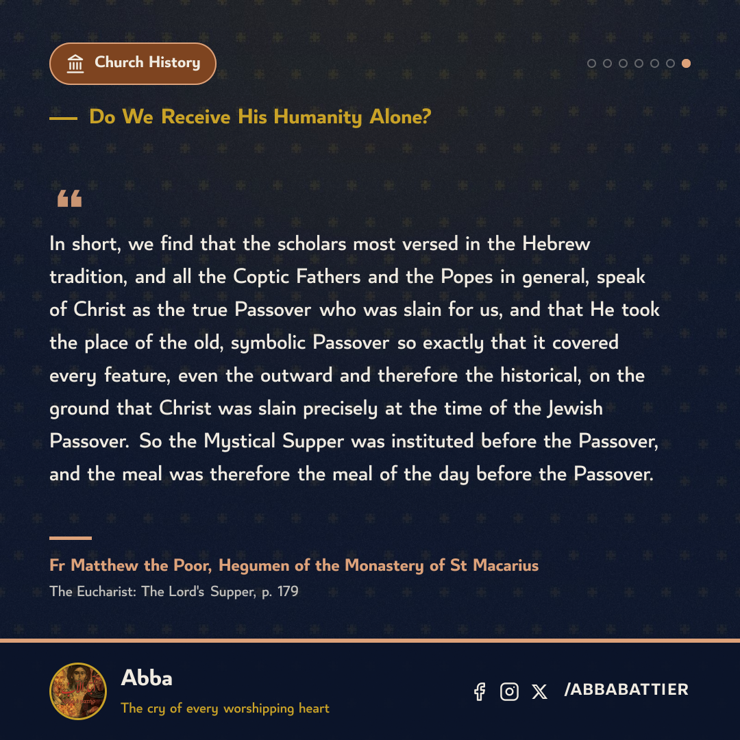 “In short, we find that the scholars most versed in the Hebrew tradition, and all the Coptic Fathers and the Popes in general, speak of Christ as the true Passover who was slain for us, and that He took the place of the old, symbolic Passover so exactly that it covered every feature, even the outward and therefore the historical, on the ground that Christ was slain precisely at the time of the Jewish Passover. So the Mystical Supper was instituted before the Passover, and the meal was therefore the meal of the day before the Passover.” — Fr Matthew the Poor, The Eucharist: The Lord's Supper, p. 179
