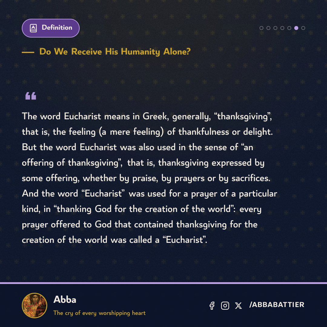 “The word Eucharist means in Greek, generally, “thanksgiving”, that is, the feeling (a mere feeling) of thankfulness or delight. But the word Eucharist was also used in the sense of “an offering of thanksgiving”, that is, thanksgiving expressed by some offering, whether by praise, by prayers or by sacrifices. And the word “Eucharist” was used for a prayer of a particular kind, in “thanking God for the creation of the world”: every prayer offered to God that contained thanksgiving for the creation of the world was called a “Eucharist”.” — 