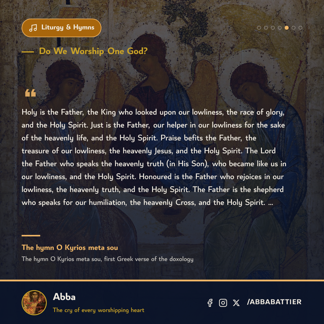 “Holy is the Father, the King who looked upon our lowliness, the race of glory, and the Holy Spirit. Just is the Father, our helper in our lowliness for the sake of the heavenly life, and the Holy Spirit. Praise befits the Father, the treasure of our lowliness, the heavenly Jesus, and the Holy Spirit. The Lord the Father who speaks the heavenly truth (in His Son), who became like us in our lowliness, and the Holy Spirit. Honoured is the Father who rejoices in our lowliness, the heavenly truth, and the Holy Spirit. The Father is the shepherd who speaks for our humiliation, the heavenly Cross, and the Holy Spirit. …” — The hymn O Kyrios meta sou, The hymn O Kyrios meta sou, first Greek verse of the doxology