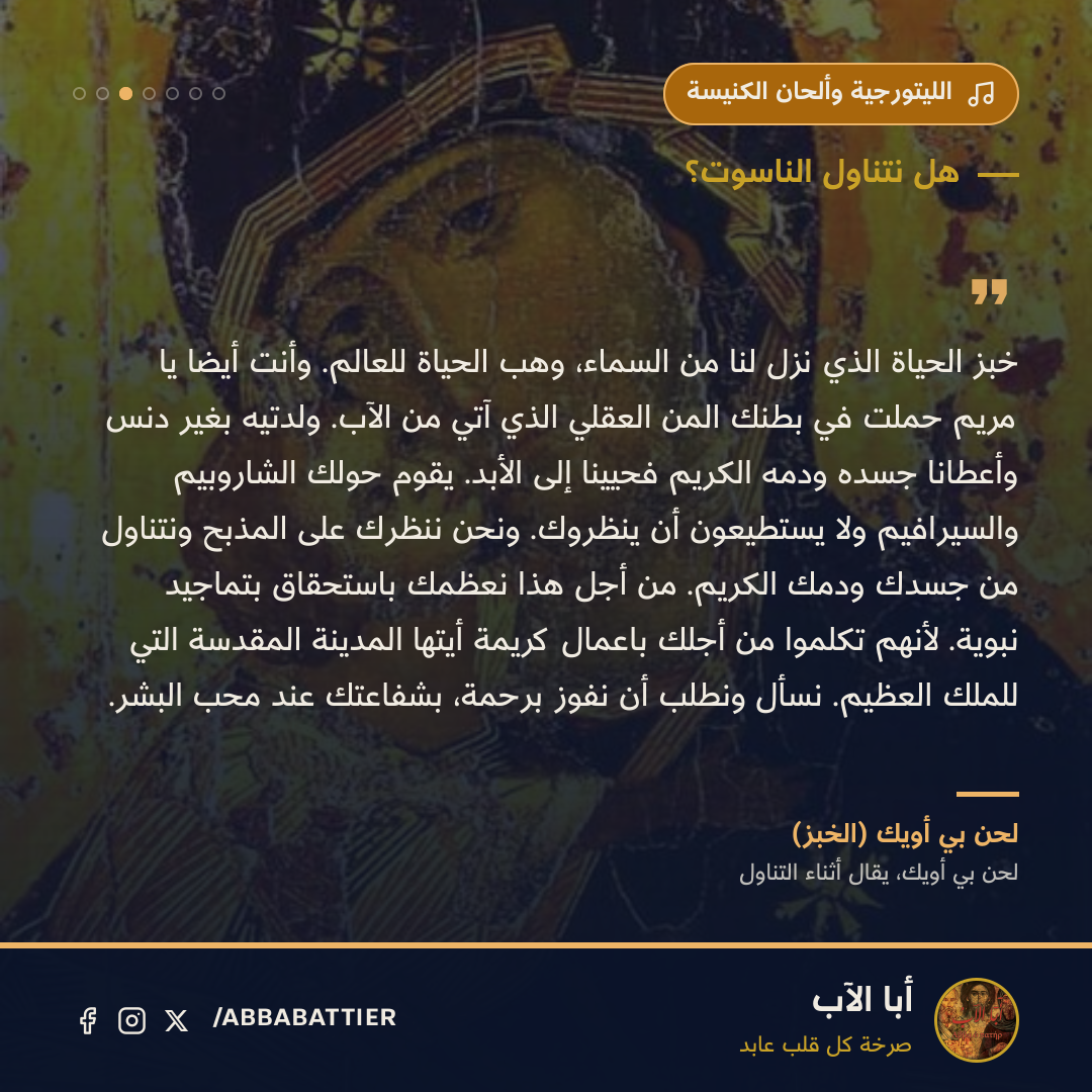 «خبز الحياة الذي نزل لنا من السماء، وهب الحياة للعالم. وأنت أيضًا يا مريم حملت في بطنك المن العقلي الذي آتي من الآب. ولدتيه بغير دنس وأعطانا جسده ودمه الكريم فحيينا إلى الأبد. يقوم حولك الشاروبيم والسيرافيم ولا يستطيعون أن ينظروك. ونحن ننظرك على المذبح ونتناول من جسدك ودمك الكريم. من أجل هذا نعظمك باستحقاق بتماجيد نبوية. لأنهم تكلموا من أجلك باعمال كريمة أيتها المدينة المقدسة التي للملك العظيم. نسأل ونطلب أن نفوز برحمة، بشفاعتك عند محب البشر.» — لحن بي أويك (الخبز)، لحن بي أويك، يقال أثناء التناول