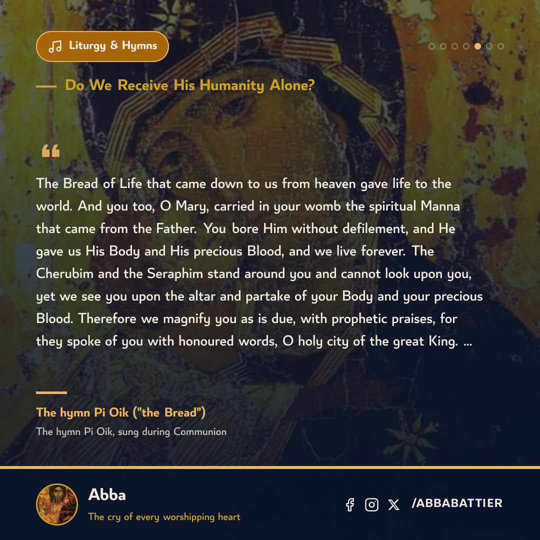“The Bread of Life that came down to us from heaven gave life to the world. And you too, O Mary, carried in your womb the spiritual Manna that came from the Father. You bore Him without defilement, and He gave us His Body and His precious Blood, and we live forever. The Cherubim and the Seraphim stand around you and cannot look upon you, yet we see you upon the altar and partake of your Body and your precious Blood. Therefore we magnify you as is due, with prophetic praises, for they spoke of you with honoured words, O holy city of the great King. …” — The hymn Pi Oik ("the Bread"), The hymn Pi Oik, sung during Communion