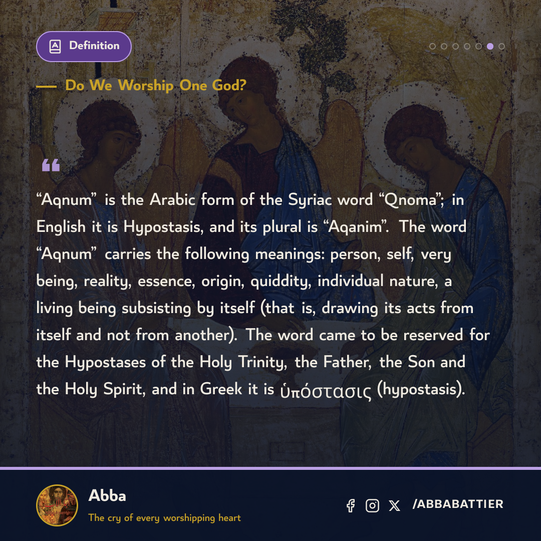 ““Aqnum” is the Arabic form of the Syriac word “Qnoma”; in English it is Hypostasis, and its plural is “Aqanim”. The word “Aqnum” carries the following meanings: person, self, very being, reality, essence, origin, quiddity, individual nature, a living being subsisting by itself (that is, drawing its acts from itself and not from another). The word came to be reserved for the Hypostases of the Holy Trinity, the Father, the Son and the Holy Spirit, and in Greek it is ὑπόστασις (hypostasis).” — 