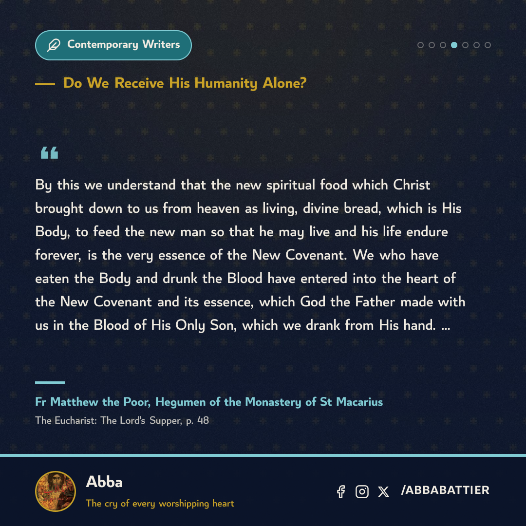 By this we understand that the new spiritual food which Christ brought down to us from heaven as living, divine bread, which is His Body, to feed the new man so that he may live and his life endure forever, is the very essence of the New Covenant. We who have eaten the Body and drunk the Blood have entered into the heart of the New Covenant and its essence, which God the Father made with us in the Blood of His Only Son, which we drank from His hand. …