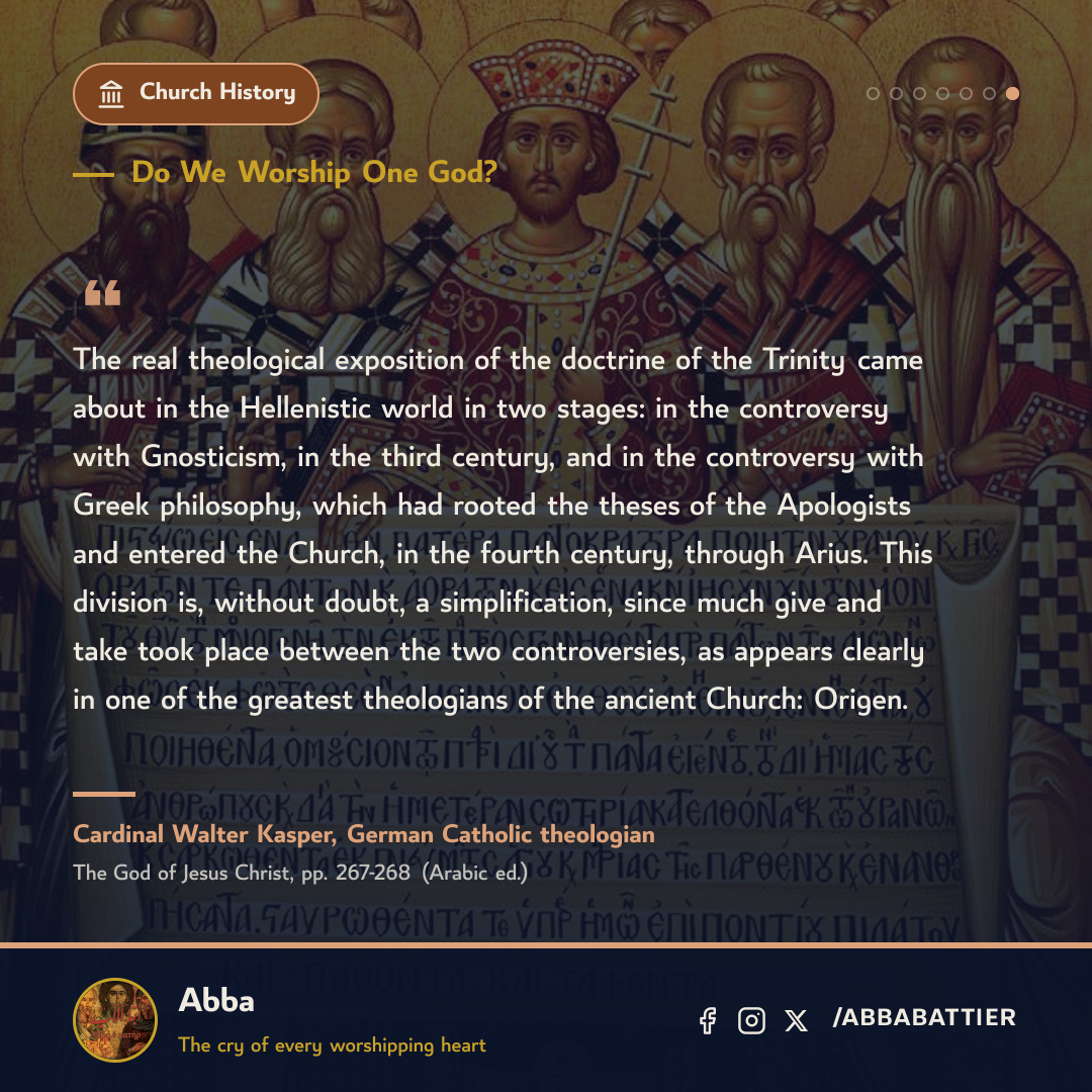 “The real theological exposition of the doctrine of the Trinity came about in the Hellenistic world in two stages: in the controversy with Gnosticism, in the third century, and in the controversy with Greek philosophy, which had rooted the theses of the Apologists and entered the Church, in the fourth century, through Arius. This division is, without doubt, a simplification, since much give and take took place between the two controversies, as appears clearly in one of the greatest theologians of the ancient Church: Origen.” — Cardinal Walter Kasper, German Catholic theologian, The God of Jesus Christ, pp. 267-268 (Arabic ed.)