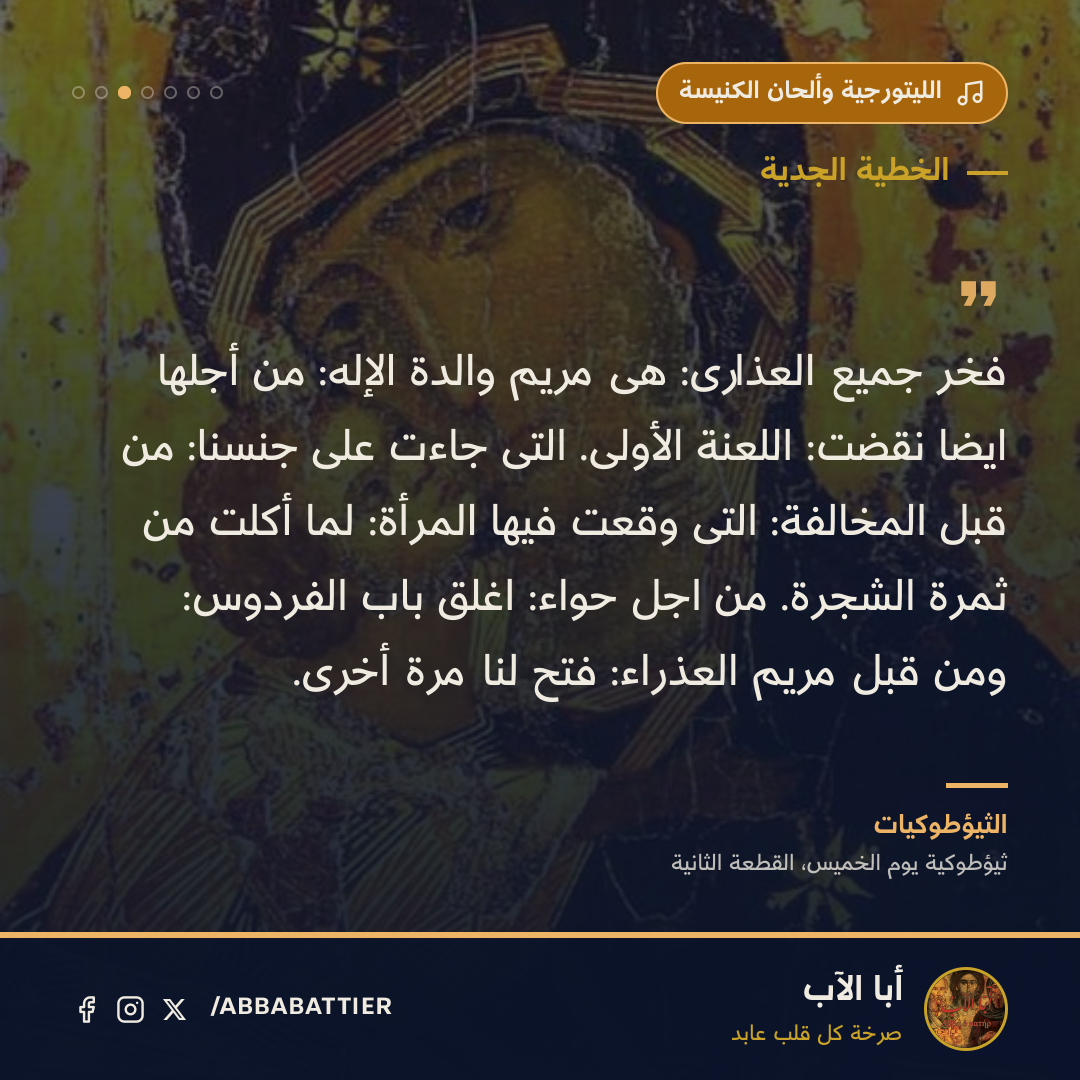 فخر جميع العذارى: هى مريم والدة الإله: من أجلها ايضا نقضت: اللعنة الأولى. التى جاءت على جنسنا: من قبل المخالفة: التى وقعت فيها المرأة: لما أكلت من ثمرة الشجرة. من اجل حواء: اغلق باب الفردوس: ومن قبل مريم العذراء: فتح لنا مرة أخرى.